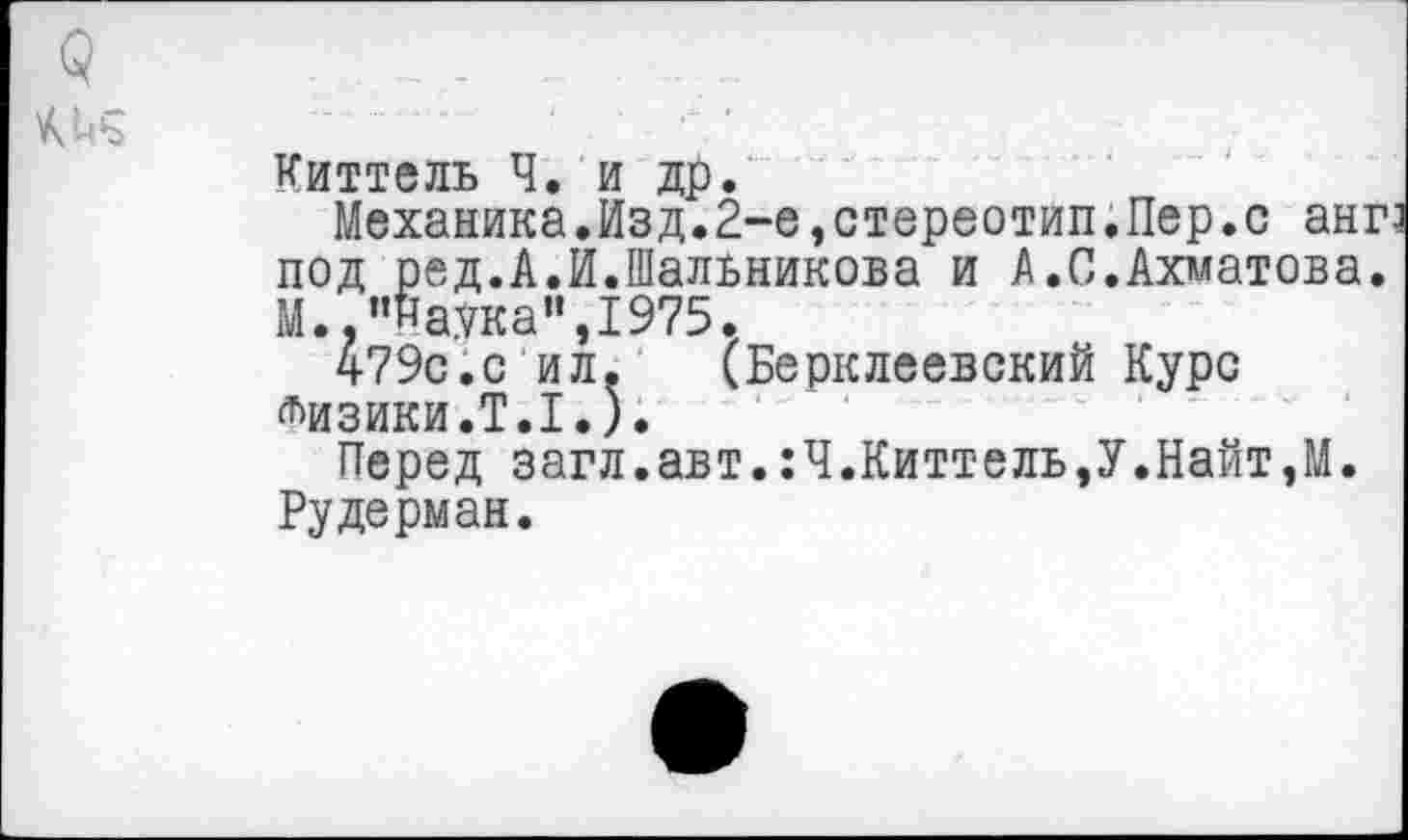 ﻿Киттель Ч. и др.
Механика.Изд.2-е,стереотип.Пер.с анг под ред.А.И.Шальникова и А.С.Ахматова. М. "Наука",1975.
479с.с ил. (Берклеевский Курс лизики.Т.1.).
Перед загл.авт.:Ч.Киттель,У.Найт,М. Рудерман.